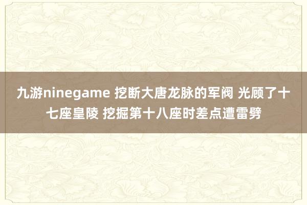 九游ninegame 挖断大唐龙脉的军阀 光顾了十七座皇陵 挖掘第十八座时差点遭雷劈
