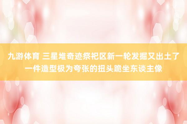 九游体育 三星堆奇迹祭祀区新一轮发掘又出土了一件造型极为夸张的扭头跪坐东谈主像
