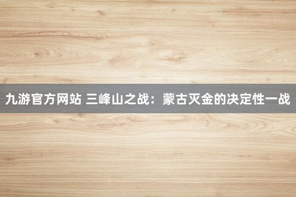 九游官方网站 三峰山之战：蒙古灭金的决定性一战