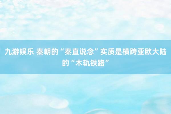 九游娱乐 秦朝的“秦直说念”实质是横跨亚欧大陆的“木轨铁路”