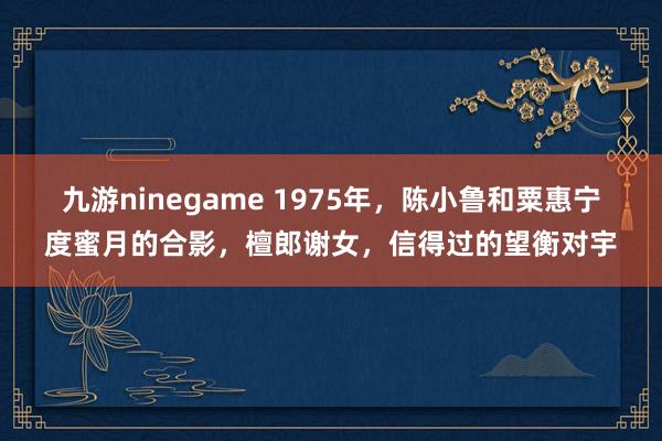 九游ninegame 1975年，陈小鲁和粟惠宁度蜜月的合影，檀郎谢女，信得过的望衡对宇