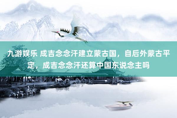 九游娱乐 成吉念念汗建立蒙古国，自后外蒙古平定，成吉念念汗还算中国东说念主吗