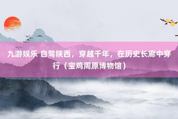 九游娱乐 自驾陕西，穿越千年，在历史长廊中穿行（宝鸡周原博物馆）