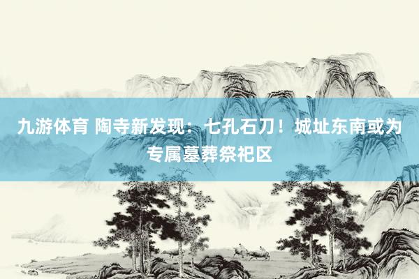 九游体育 陶寺新发现：七孔石刀！城址东南或为专属墓葬祭祀区