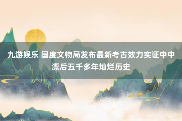 九游娱乐 国度文物局发布最新考古效力实证中中漂后五千多年灿烂历史