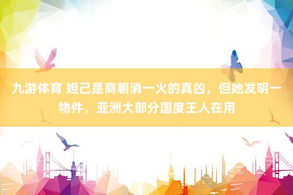 九游体育 妲己是商朝消一火的真凶，但她发明一物件，亚洲大部分国度王人在用