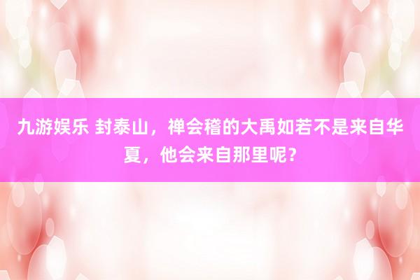九游娱乐 封泰山，禅会稽的大禹如若不是来自华夏，他会来自那里呢？