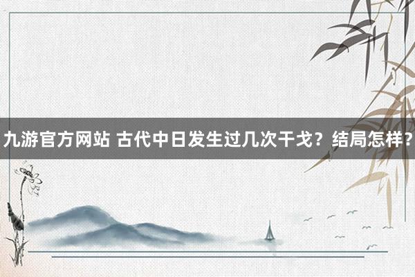 九游官方网站 古代中日发生过几次干戈？结局怎样？
