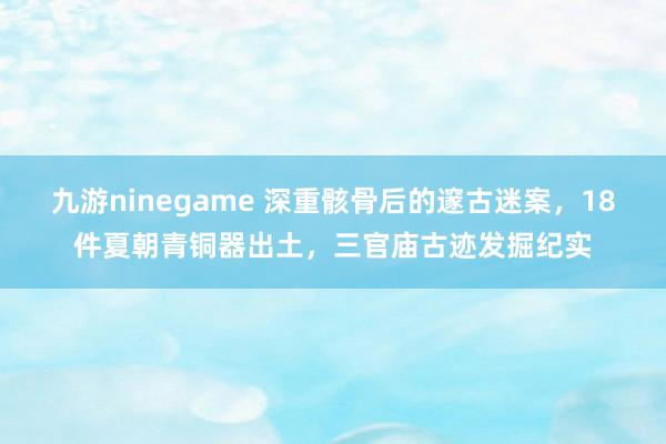 九游ninegame 深重骸骨后的邃古迷案，18件夏朝青铜器出土，三官庙古迹发掘纪实