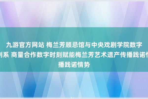 九游官方网站 梅兰芳顾忌馆与中央戏剧学院数字戏剧系 商量合作数字时刻赋能梅兰芳艺术遗产传播践诺情势