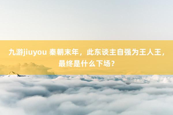 九游jiuyou 秦朝末年，此东谈主自强为王人王，最终是什么下场？