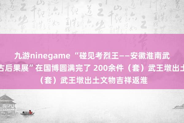 九游ninegame “碰见考烈王——安徽淮南武王墩一号墓考古后果展”在国博圆满完了 200余件（套）武王墩出土文物吉祥返淮