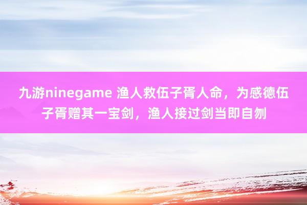 九游ninegame 渔人救伍子胥人命，为感德伍子胥赠其一宝剑，渔人接过剑当即自刎