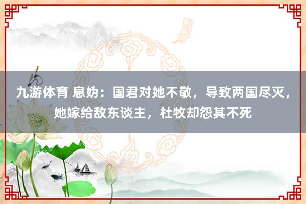 九游体育 息妫：国君对她不敬，导致两国尽灭，她嫁给敌东谈主，杜牧却怨其不死
