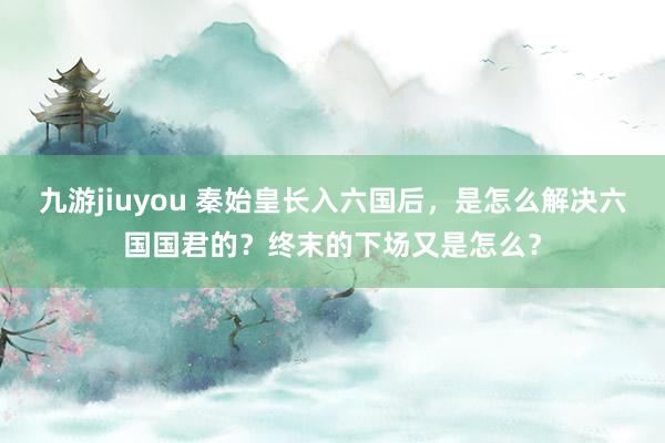 九游jiuyou 秦始皇长入六国后，是怎么解决六国国君的？终末的下场又是怎么？