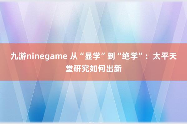 九游ninegame 从“显学”到“绝学”：太平天堂研究如何出新