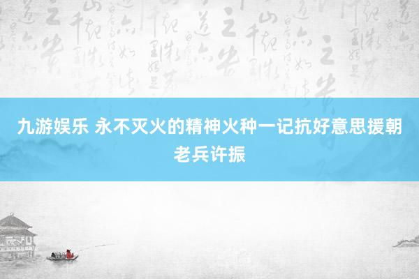九游娱乐 永不灭火的精神火种一记抗好意思援朝老兵许振