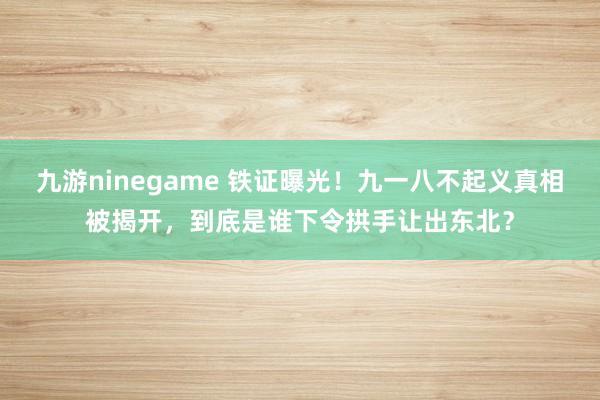 九游ninegame 铁证曝光！九一八不起义真相被揭开，到底是谁下令拱手让出东北？