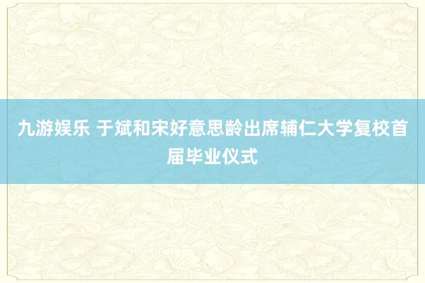 九游娱乐 于斌和宋好意思龄出席辅仁大学复校首届毕业仪式