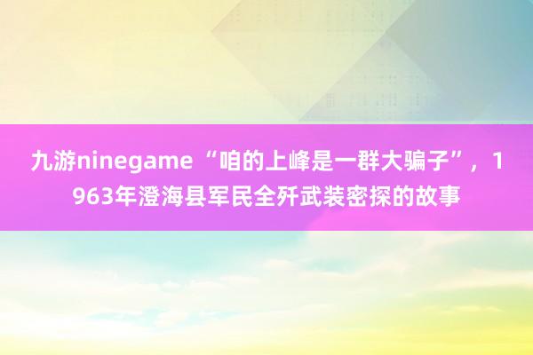 九游ninegame “咱的上峰是一群大骗子”，1963年澄海县军民全歼武装密探的故事