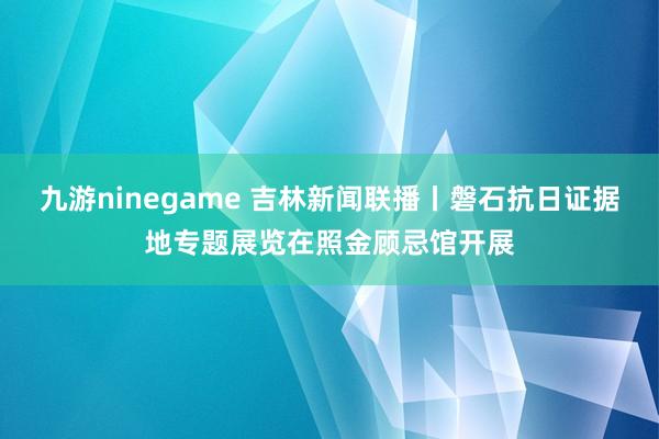 九游ninegame 吉林新闻联播丨磐石抗日证据地专题展览在照金顾忌馆开展