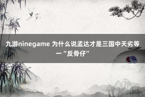 九游ninegame 为什么说孟达才是三国中天劣等一“反骨仔”