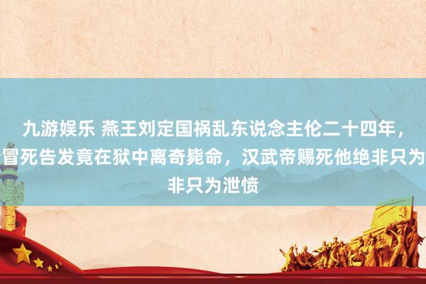 九游娱乐 燕王刘定国祸乱东说念主伦二十四年，县令冒死告发竟在狱中离奇毙命，汉武帝赐死他绝非只为泄愤