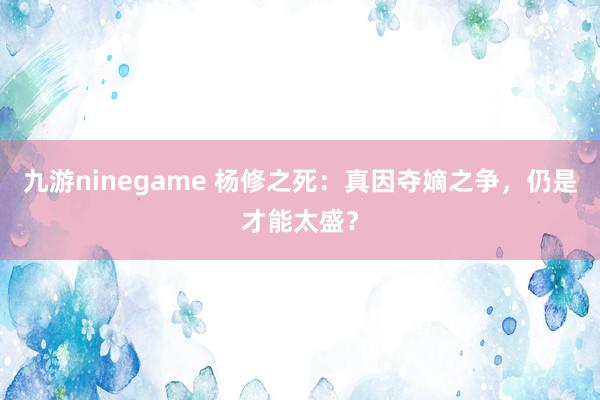九游ninegame 杨修之死：真因夺嫡之争，仍是才能太盛？