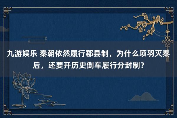 九游娱乐 秦朝依然履行郡县制，为什么项羽灭秦后，还要开历史倒车履行分封制？