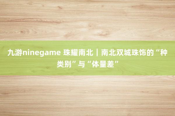 九游ninegame 珠耀南北｜南北双城珠饰的“种类别”与“体量差”