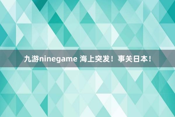 九游ninegame 海上突发！事关日本！