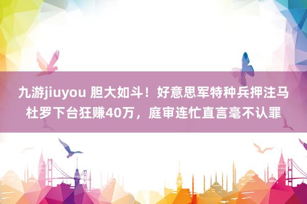 九游jiuyou 胆大如斗！好意思军特种兵押注马杜罗下台狂赚40万，庭审连忙直言毫不认罪