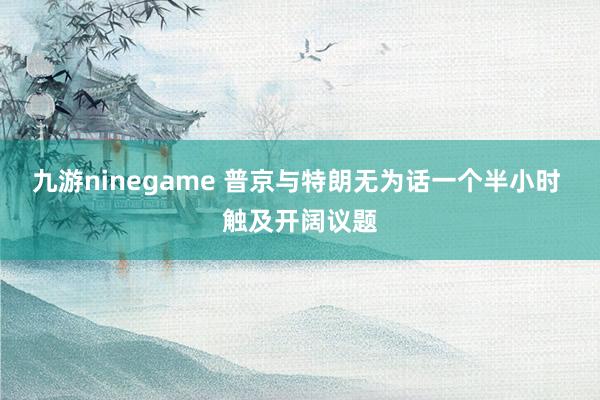 九游ninegame 普京与特朗无为话一个半小时 触及开阔议题