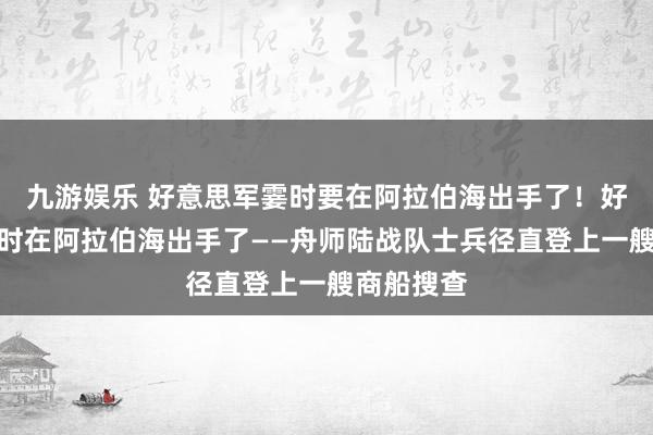 九游娱乐 好意思军霎时要在阿拉伯海出手了！好意思军霎时在阿拉伯海出手了——舟师陆战队士兵径直登上一艘商船搜查