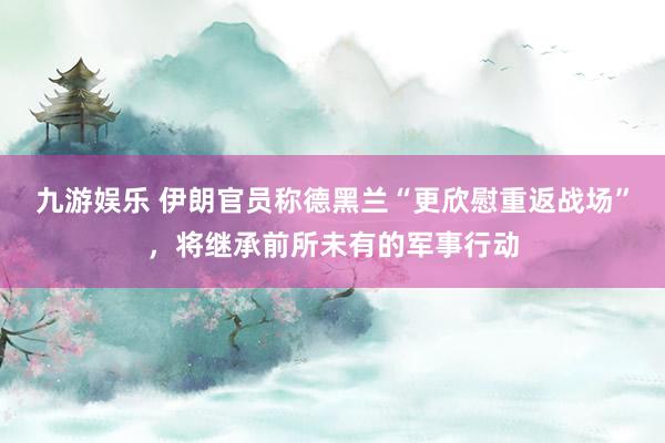 九游娱乐 伊朗官员称德黑兰“更欣慰重返战场”，将继承前所未有的军事行动