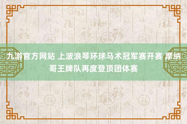 九游官方网站 上波浪琴环球马术冠军赛开赛 摩纳哥王牌队再度登顶团体赛
