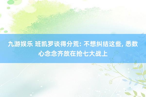 九游娱乐 班凯罗谈得分荒: 不想纠结这些, 悉数心念念齐放在抢七大战上