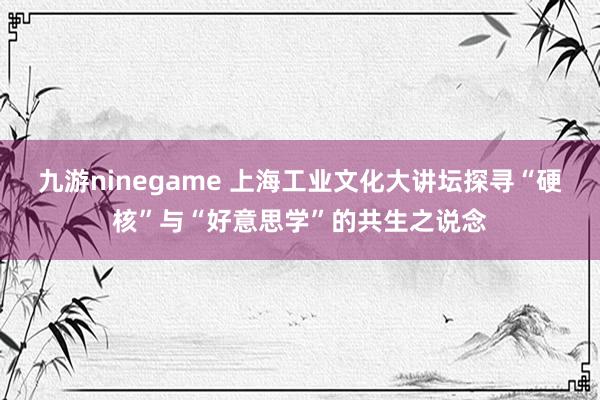 九游ninegame 上海工业文化大讲坛探寻“硬核”与“好意思学”的共生之说念