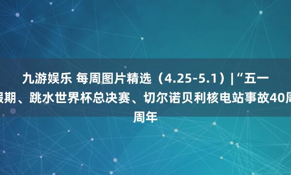 九游娱乐 每周图片精选（4.25-5.1）|“五一”假期、跳水世界杯总决赛、切尔诺贝利核电站事故40周年