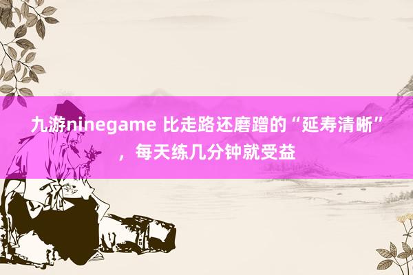 九游ninegame 比走路还磨蹭的“延寿清晰”，每天练几分钟就受益