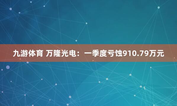 九游体育 万隆光电：一季度亏蚀910.79万元