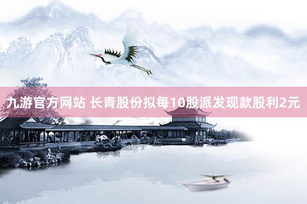 九游官方网站 长青股份拟每10股派发现款股利2元