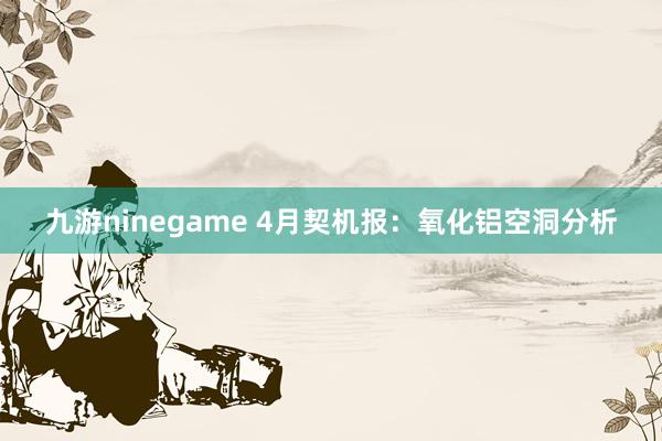 九游ninegame 4月契机报：氧化铝空洞分析