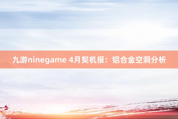 九游ninegame 4月契机报：铝合金空洞分析