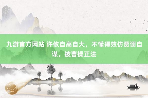 九游官方网站 许攸自高自大，不懂得效仿贾诩自谋，被曹操正法