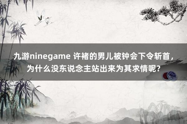 九游ninegame 许褚的男儿被钟会下令斩首，为什么没东说念主站出来为其求情呢？