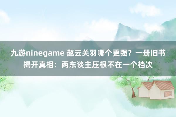 九游ninegame 赵云关羽哪个更强？一册旧书揭开真相：两东谈主压根不在一个档次