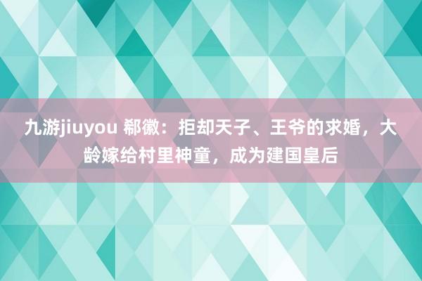 九游jiuyou 郗徽：拒却天子、王爷的求婚，大龄嫁给村里神童，成为建国皇后