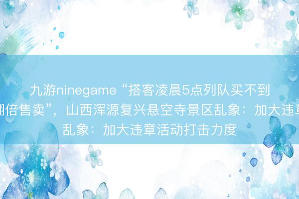 九游ninegame “搭客凌晨5点列队买不到票，黄牛却能翻倍售卖”，山西浑源复兴悬空寺景区乱象：加大违章活动打击力度