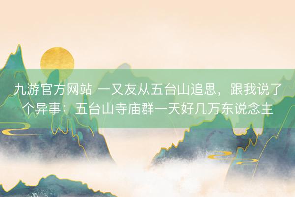 九游官方网站 一又友从五台山追思，跟我说了个异事：五台山寺庙群一天好几万东说念主